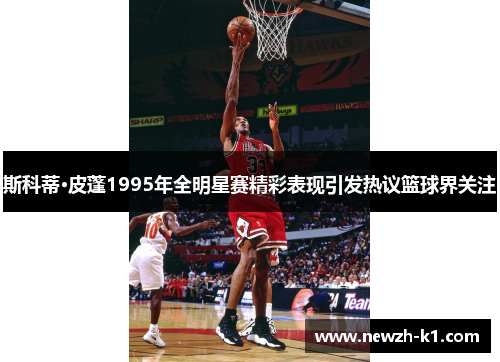 斯科蒂·皮蓬1995年全明星赛精彩表现引发热议篮球界关注