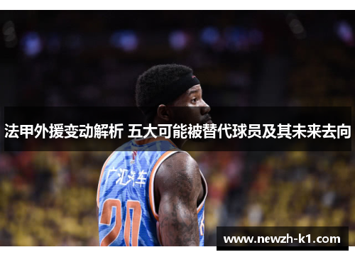 法甲外援变动解析 五大可能被替代球员及其未来去向