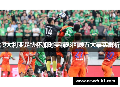 澳大利亚足协杯加时赛精彩回顾五大事实解析