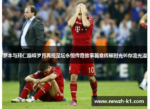 罗本与拜仁巅峰岁月再现足坛永恒传奇故事篇章辉耀时光长存流光溢