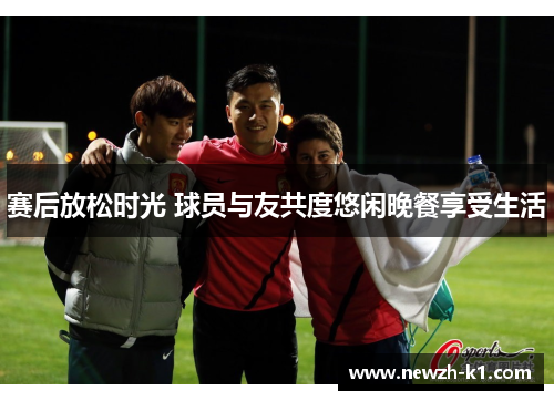 赛后放松时光 球员与友共度悠闲晚餐享受生活