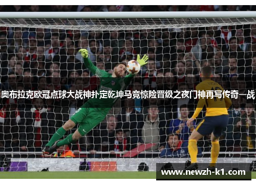 奥布拉克欧冠点球大战神扑定乾坤马竞惊险晋级之夜门神再写传奇一战