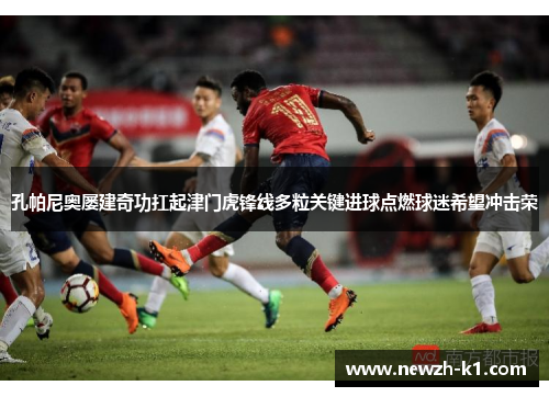 孔帕尼奥屡建奇功扛起津门虎锋线多粒关键进球点燃球迷希望冲击荣