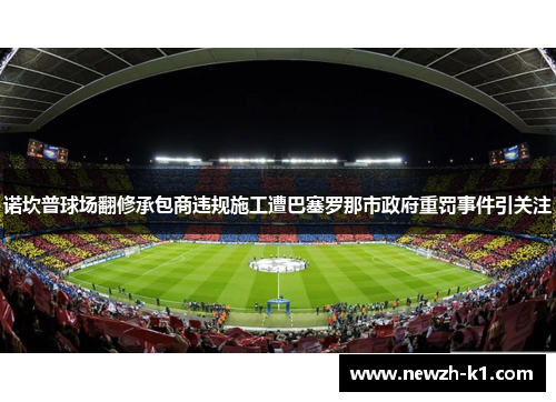 诺坎普球场翻修承包商违规施工遭巴塞罗那市政府重罚事件引关注